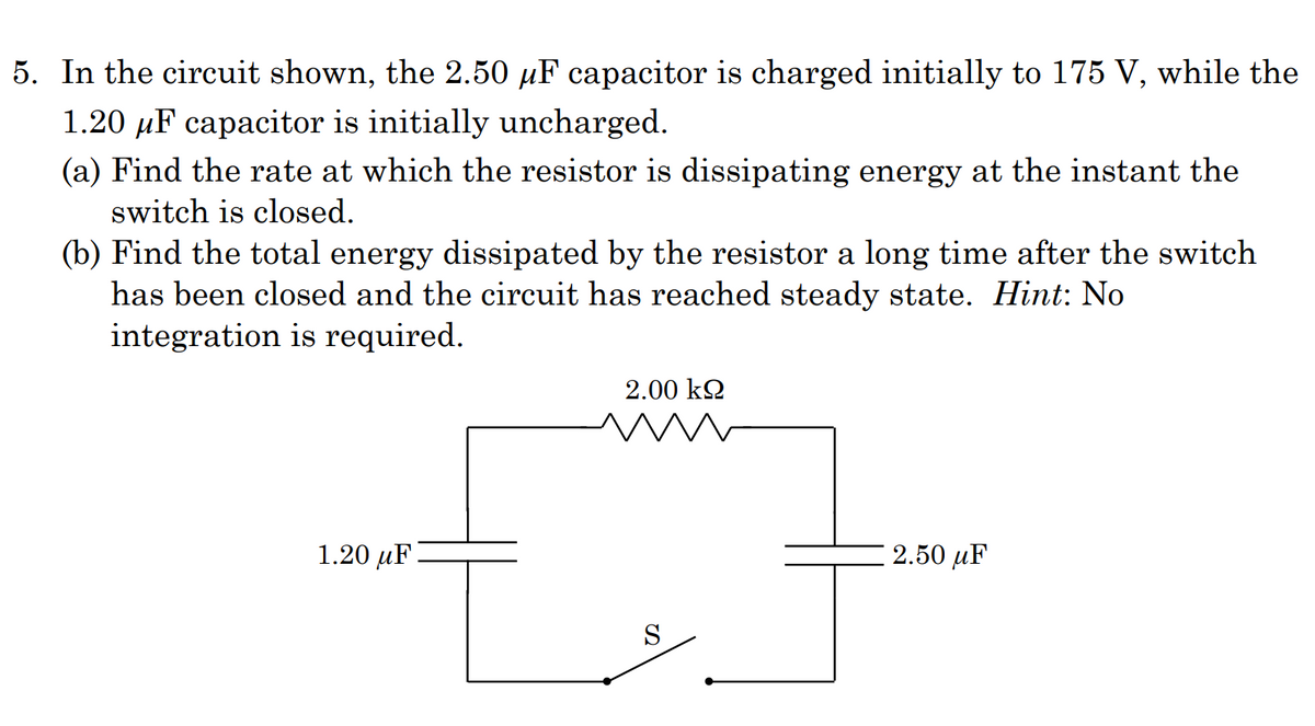 5. In the circuit shown, the 2.50 µF capacitor is charged initially to 175 V, while the
1.20 µF capacitor is initially uncharged.
(a) Find the rate at which the resistor is dissipating energy at the instant the
switch is closed.
(b) Find the total energy dissipated by the resistor a long time after the switch
has been closed and the circuit has reached steady state. Hint: No
integration is required.
2.00 k2
1.20 µF
2.50 µF
S
