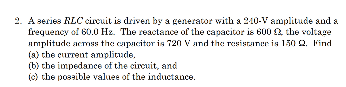 2. A series RLC circuit is driven by a generator with a 240-V amplitude and a
frequency of 60.0 Hz. The reactance of the capacitor is 600 2, the voltage
amplitude across the capacitor is 720 V and the resistance is 150 Q. Find
(a) the current amplitude,
(b) the impedance of the circuit, and
(c) the possible values of the inductance.
