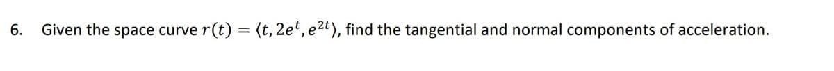 6. Given the space curve r
(t) = (t, 2et, e2t), find the tangential and normal components of acceleration.
