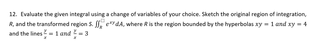 12. Evaluate the given integral using a change of variables of your choice. Sketch the original region of integration,
R, and the transformed region S. SS, e*y dA, where R is the region bounded by the hyperbolas xy
1 апd ху —
4
R
and the lines 2 = 1 and
= 3
