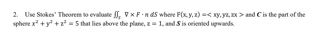 2. Use Stokes' Theorem to evaluate Jf. V × F ·n dS where F(x, y, z) =< xy, yz, zx > and C is the part of the
sphere x? + y? + z? = 5 that lies above the plane, z =
1, and S is oriented upwards.
