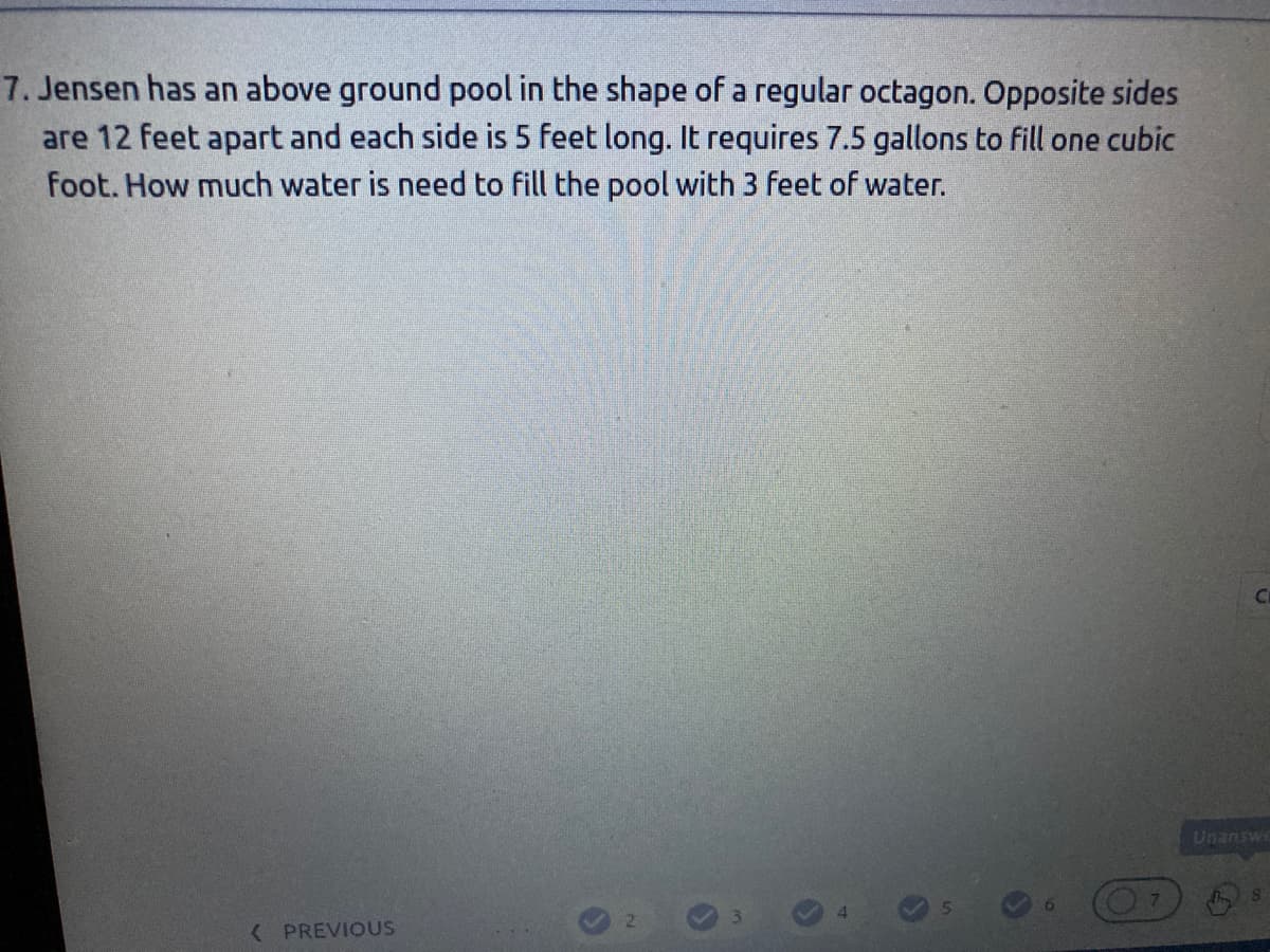7. Jensen has an above ground pool in the shape of a regular octagon. Opposite sides
are 12 feet apart and each side is 5 feet long. It requires 7.5 gallons to fill one cubic
foot. How much water is need to fill the pool with 3 feet of water.
Unanswe
( PREVIOUS
