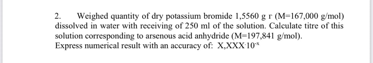 Weighed quantity of dry potassium bromide 1,5560 g r (M=167,000 g/mol)
dissolved in water with receiving of 250 ml of the solution. Calculate titre of this
solution corresponding to arsenous acid anhydride (M=197,841 g/mol).
Express numerical result with an accuracy of: X,XXX:10*
2.
