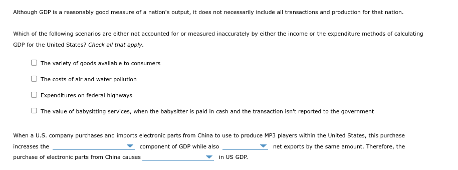 Although GDP is a reasonably good measure of a nation's output, it does not necessarily include all transactions and production for that nation.
Which of the following scenarios are either not accounted for or measured inaccurately by either the income or the expenditure methods of calculating
GDP for the United States? Check all that apply.
The variety of goods available to consumers
The costs of air and water pollution
Expenditures on federal highways
The value of babysitting services, when the babysitter is paid in cash and the transaction isn't reported to the government
When a U.S. company purchases and imports electronic parts from China to use to produce MP3 players within the United States, this purchase
increases the
component of GDP while also
net exports by the same amount. Therefore, the
purchase of electronic parts from China causes
in US GDP.