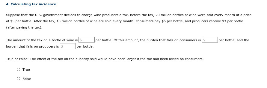4. Calculating tax incidence
Suppose that the U.S. government decides to charge wine producers a tax. Before the tax, 20 million bottles of wine were sold every month at a price
of $5 per bottle. After the tax, 13 million bottles of wine are sold every month; consumers pay $6 per bottle, and producers receive $3 per bottle
(after paying the tax).
The amount of the tax on a bottle of wine is $
burden that falls on producers is $
per bottle. Of this amount, the burden that falls on consumers is $
per bottle, and the
per bottle.
True or False: The effect of the tax on the quantity sold would have been larger if the tax had been levied on consumers.
True
False
