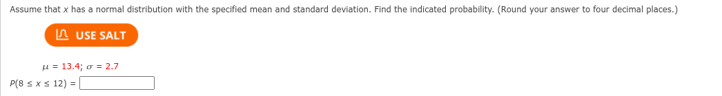 Assume that x has a normal distribution with the specified mean and standard deviation. Find the indicated probability. (Round your answer to four decimal places.)
A USE SALT
u = 13.4; o = 2.7
P(8 s x < 12) = |
