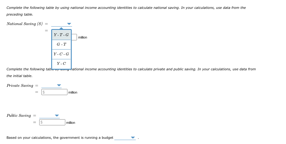 Complete the following table by using national income accounting identities to calculate national saving. In your calculations, use data from the
preceding table.
National Saving (S) =
Private Saving =
Public Saving
||
Y-C
Complete the following table y mg-hational income accounting identities to calculate private and public saving. In your calculations, use data from
the initial table.
=
$
Y-T-G
$
G-T
Y-C-G
million
million
million
Based on your calculations, the government is running a budget