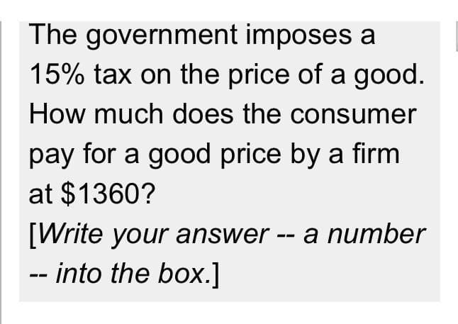 The government imposes a
15% tax on the price of a good.
How much does the consumer
pay for a good price by a firm
at $1360?
[Write your answer -- a number
- into the box.]
