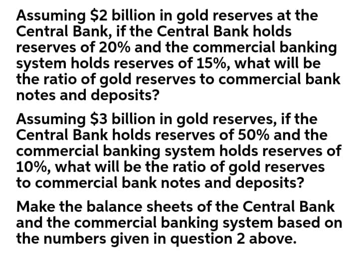 Assuming $2 billion in gold reserves at the
Central Bank, if the Central Bank holds
reserves of 20% and the commercial banking
system holds reserves of 15%, what will be
the ratio of gold reserves to commercial bank
notes and deposits?
Assuming $3 billion in gold reserves, if the
Central Bank holds reserves of 50% and the
commercial banking system holds reserves of
10%, what will be the ratio of gold reserves
to commercial bank notes and deposits?
Make the balance sheets of the Central Bank
and the commercial banking system based on
the numbers given in question 2 above.

