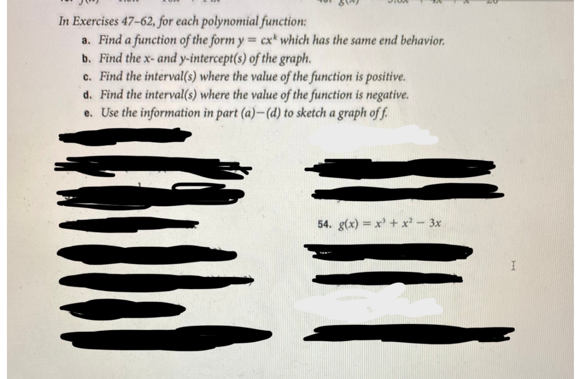 In Exercises 47-62, for each polynomial function:
a. Find a function of the form y = cx* which has the same end behavior.
b. Find the x- and y-intercept(s) of the graph.
c. Find the interval(s) where the value of the function is positive.
d. Find the interval(s) where the value of the function is negative.
e. Use the information in part (a)-(d) to sketch a graph of f.
54. g(x) = x' + x² - 3x
