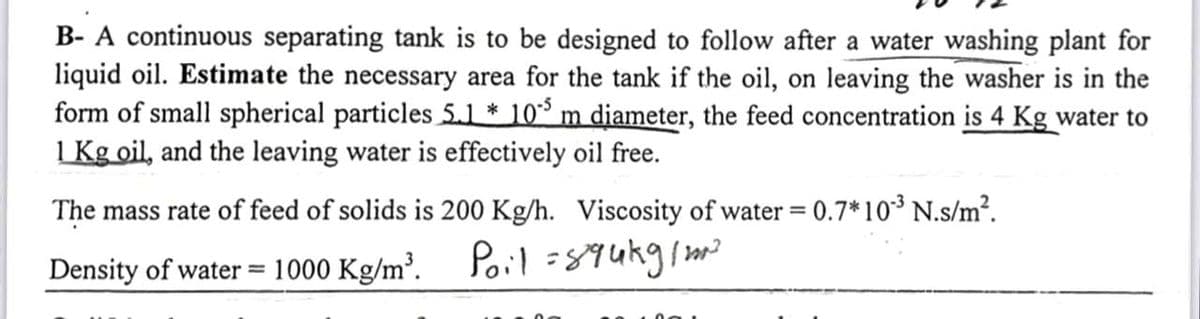 B- A continuous separating tank is to be designed to follow after a water washing plant for
liquid oil. Estimate the necessary area for the tank if the oil, on leaving the washer is in the
form of small spherical particles 5.1 * 105 m diameter, the feed concentration is 4 Kg water to
1 Kg oil, and the leaving water is effectively oil free.
The mass rate of feed of solids is 200 Kg/h. Viscosity of water = 0.7*10³ N.s/m².
Density of water = 1000 Kg/m³. Pol 894kg/m²