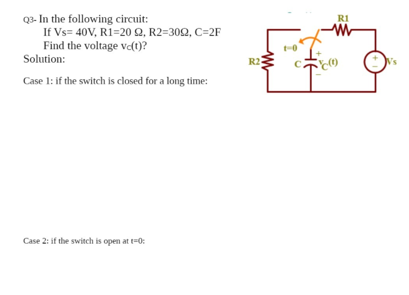 Q3- In the following circuit:
If Vs= 40V, R1=20 Q, R2=30Q, C=2F
Find the voltage vc(t)?
R1
t=0
Solution:
R2
C.
Vs
Case 1: if the switch is closed for a long time:
Case 2: if the switch is open at t=0:
