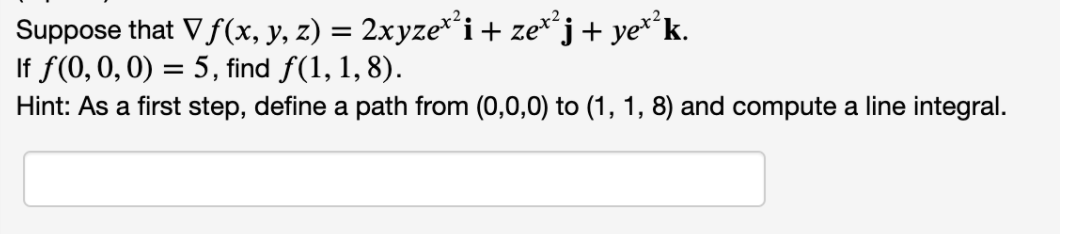 Suppose that Vf(x, y, z) = 2xyze*²i+ ze**j+ ye**k.
If f(0, 0, 0) = 5, find f(1, 1, 8).
Hint: As a first step, define a path from (0,0,0) to (1, 1, 8) and compute a line integral.
