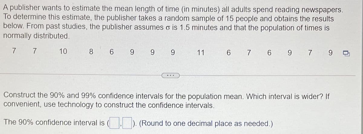 A publisher wants to estimate the mean length of time (in minutes) all adults spend reading newspapers.
To determine this estimate, the publisher takes a random sample of 15 people and obtains the results
below. From past studies, the publisher assumes o is 1.5 minutes and that the population of times is
normally distributed.
7 7
10
8
6
9 9
9.
11
6 7 6 9 7 9
Construct the 90% and 99% confidence intervals for the population mean. Which interval is wider? If
convenient, use technology to construct the confidence intervals.
The 90% confidence interval is (
). (Round to one decimal place as needed.)
