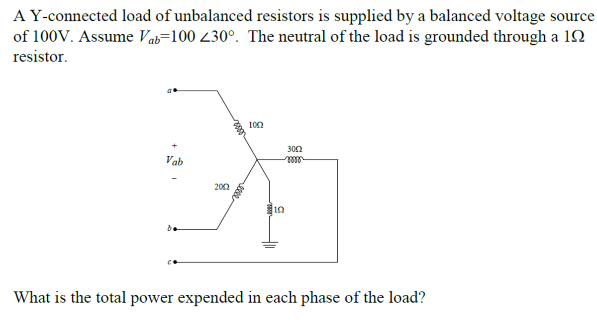 A Y-connected load of unbalanced resistors is supplied by a balanced voltage source
of 100V. Assume Vab=100 230°. The neutral of the load is grounded through a 1N
resistor.
a•
102
+
30Ω
Vab
20Ω
12
b.
What is the total power expended in each phase of the load?
relle
