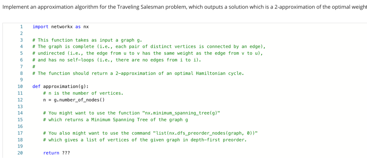 Implement an approximation algorithm for the Traveling Salesman problem, which outputs a solution which is a 2-approximation of the optimal weight
1
import networkx as nx
# This function takes as input
graph g.
4
# The graph is complete (i.e., each pair of distinct vertices is connected by an edge),
# undirected (i.e., the edge from u to v has the same weight as the edge from v to u),
# and has no self-loops (i.e., there are no edges from i to i).
7
#3
8.
# The function should return a 2-approximation of an optimal Hamiltonian cycle.
9.
def approximation(g):
# n is the number of vertices.
10
11
12
n = g.number_of_nodes()
13
14
# You might want to use the function "nx.minimum_spanning_tree(g)"
15
# which returns a Minimum Spanning Tree of the graph g
16
# You also might want to use the command "list(nx.dfs_preorder_nodes(graph, 0))"
# which gives a list of vertices of the given graph in depth-first preorder.
17
18
19
20
return ???
