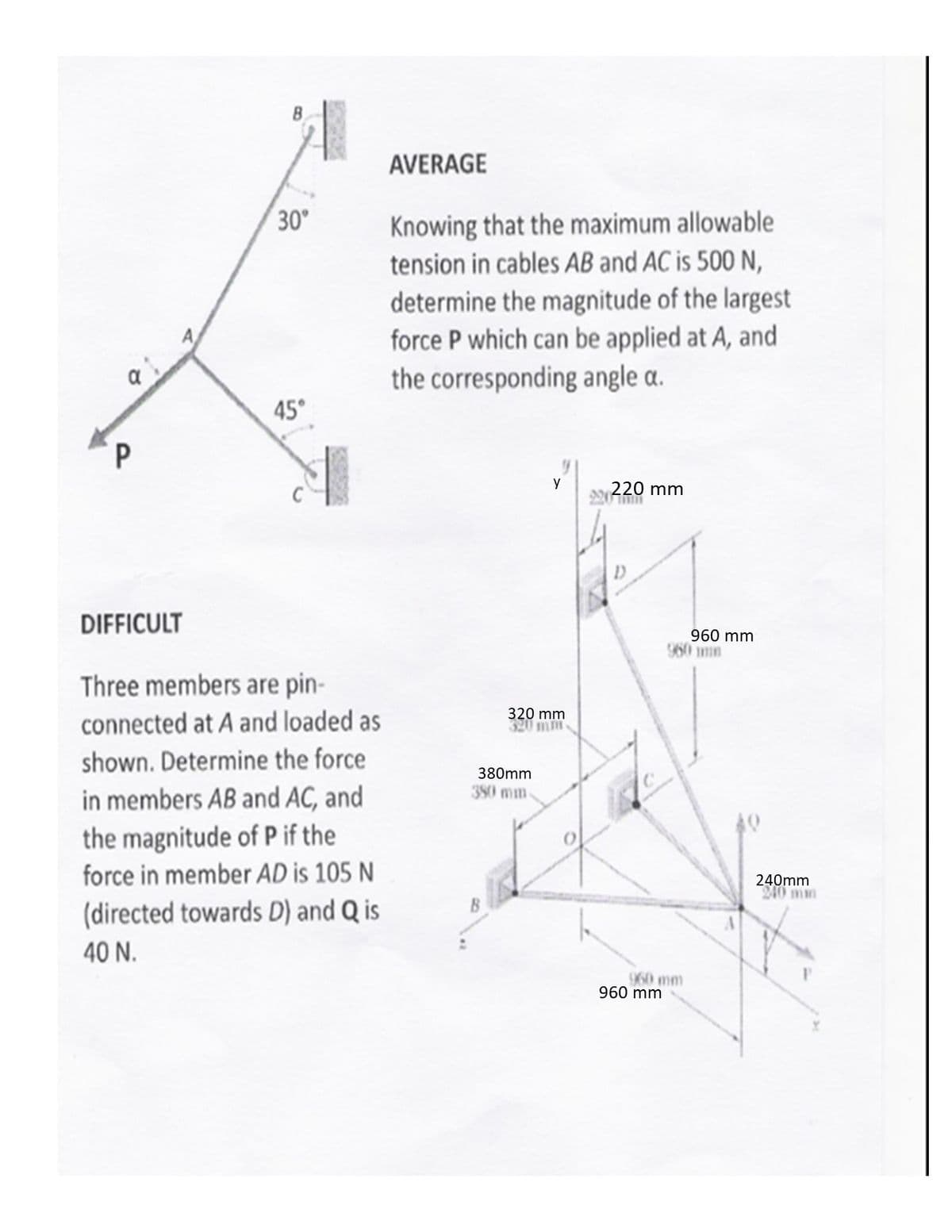 AVERAGE
30
Knowing that the maximum allowable
tension in cables AB and AC is 500 N,
determine the magnitude of the largest
force P which can be applied at A, and
the corresponding angle a.
45°
P
y
220 mm
DIFFICULT
960 mm
960 mn
Three members are pin-
connected at A and loaded as
320 mm
320 mm
shown. Determine the force
380mm
380 mm
in members AB and AC, and
the magnitude of P if the
force in member AD is 105 N
240mm
240 mm
(directed towards D) and Q is
40 N.
960 mm
960 mm
