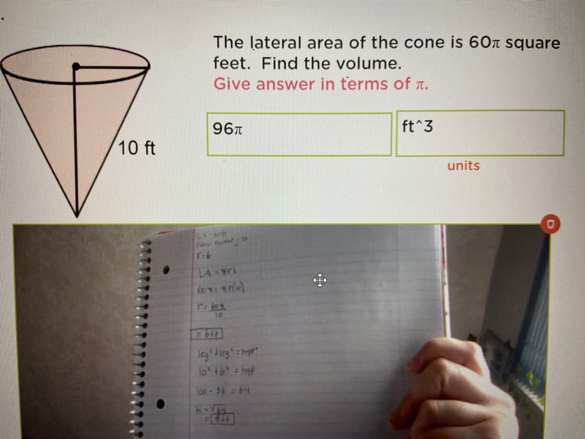 The lateral area of the cone is 60n square
feet. Find the volume.
Give answer in terms of T.
96T
ft^3
10 ft
units
LA bn
Sne lo
r-6
LA =4C
r: toy
10
leg tieg=hyp"
lot +6 = hyp
l00-36 = 64
