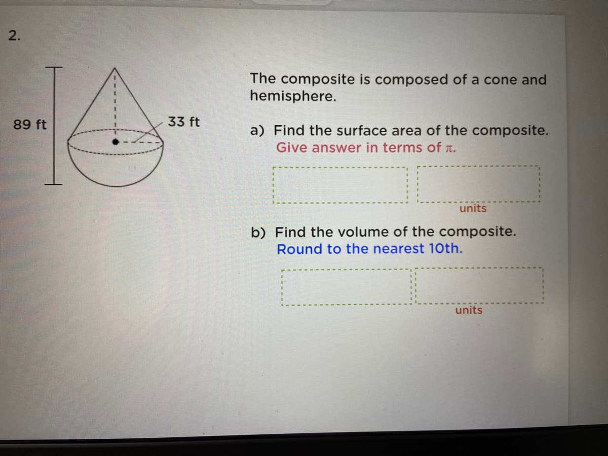 2.
The composite is composed of a cone and
hemisphere.
89 ft
33 ft
a) Find the surface area of the composite.
Give answer in terms of T.
units
b) Find the volume of the composite.
Round to the nearest 10th.
units
