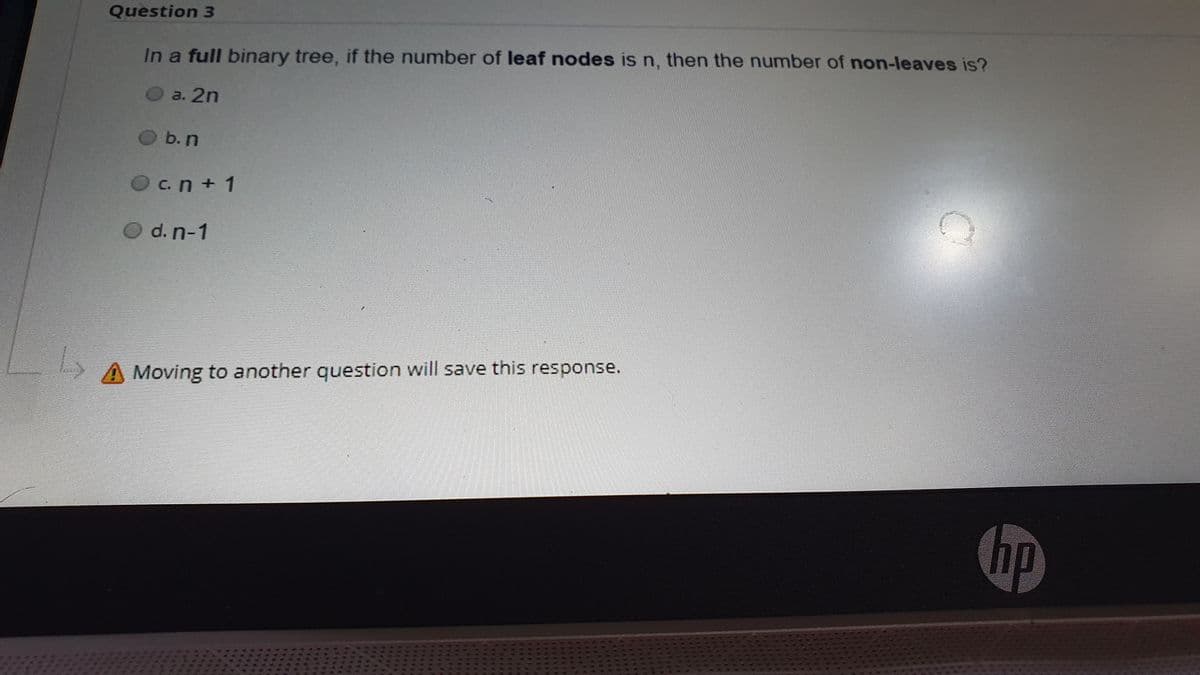 Question 3
In a full binary tree, if the number of leaf nodes is n, then the number of non-leaves is?
a. 2n
O b.n
Oc.n + 1
O d. n-1
A Moving to another question will save this response.
hp
