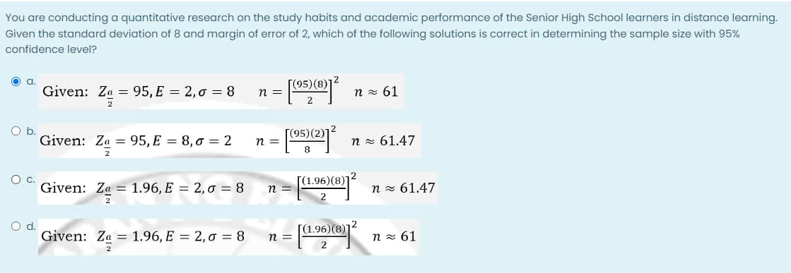 You are conducting a quantitative research on the study habits and academic performance of the Senior High School learners in distance learning.
Given the standard deviation of 8 and margin of error of 2, which of the following solutions is correct in determining the sample size with 95%
confidence level?
[(95)(8)]
Given: Za = 95, E = 2,0 = 8
n z 61
n=
Ob.
Given: Za = 95, E = 8,0 = 2
[(95)(2)]
n =
n = 61.47
Oc.
[(1.96)(8)]2
Given: Za = 1.96, E = 2, o = 8
n =
n z 61.47
Od.
Given: Za = 1.96, E = 2,0 = 8
.96)(8)
n z 61
n =
