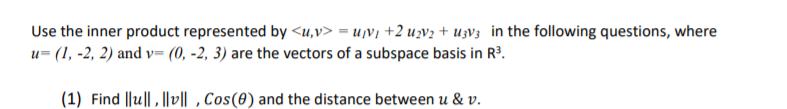 Use the inner product represented by <u,v> = u¡V¡ +2 uv; + uzV3 in the following questions, where
u= (1, -2, 2) and v= (0, -2, 3) are the vectors of a subspace basis in R?.
(1) Find ||u||, l|v|| ,Cos(0) and the distance between u & v.
