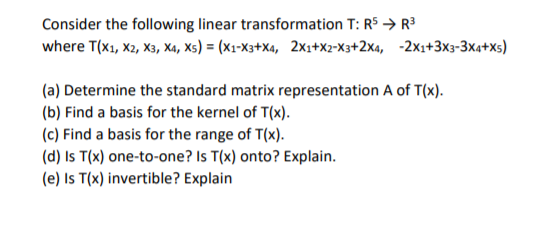Consider the following linear transformation T: R5 → R3
where T(x1, X2, X3, X4, Xs) = (X1-X3+X4, 2x1+X2-X3+2x4, -2x1+3x3-3x4+Xs)
(a) Determine the standard matrix representation A of T(x).
(b) Find a basis for the kernel of T(x).
(c) Find a basis for the range of T(x).
(d) Is T(x) one-to-one? Is T(x) onto? Explain.
(e) Is T(x) invertible? Explain
