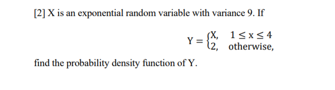 [2] X is an exponential random variable with variance 9. If
(X,
Y =
(2, otherwise,
1<x<4
find the probability density function of Y.
