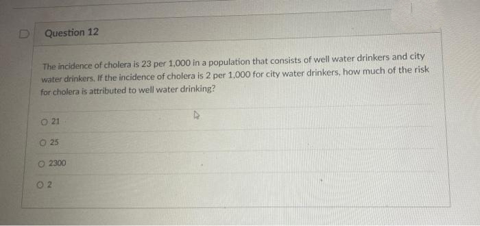Question 12
The incidence of cholera is 23 per 1,000 in a population that consists of well water drinkers and city
water drinkers, If the incidence of cholera is 2 per 1,000 for city water drinkers, how much of the risk
for cholera is attributed to well water drinking?
O 21
25
O 2300
0 2
