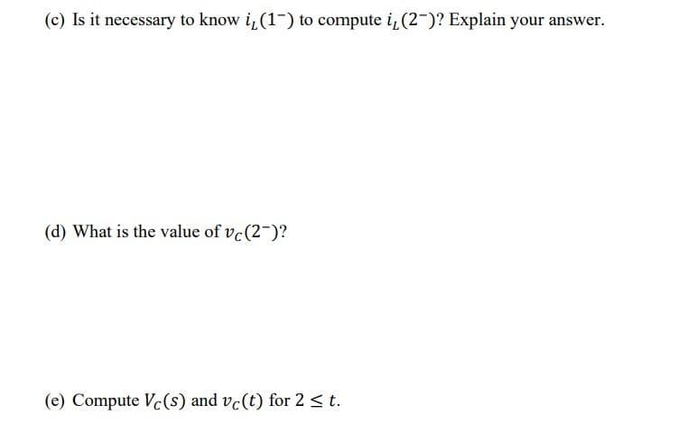 (c) Is it necessary to know i,(1-) to compute i¿(2-)? Explain your answer.
(d) What is the value of vc(2-)?
(e) Compute Vc(s) and vc(t) for 2 < t.
