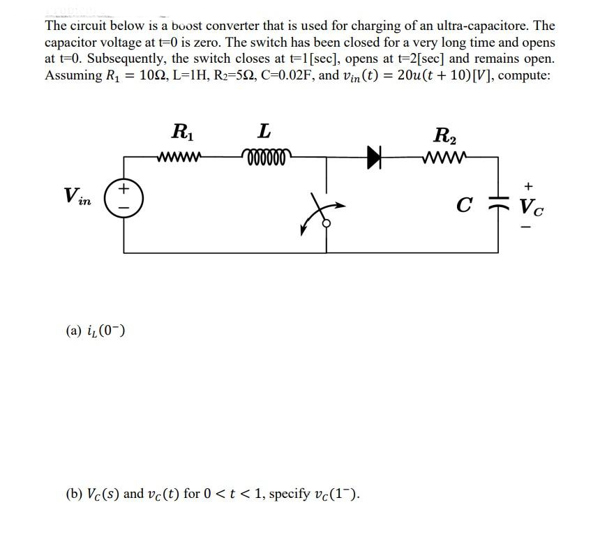 The circuit below is a boost converter that is used for charging of an ultra-capacitore. The
capacitor voltage at t=0 is zero. The switch has been closed for a very long time and opens
at t=0. Subsequently, the switch closes at t=1[sec], opens at t-2[sec] and remains open.
Assuming R, = 102, L=1H, R2=52, C=0.02F, and vin (t) = 20u (t + 10)[V], compute:
R.
L
R2
www
www
+
V in
c = v.
C
(a) i (0-)
(b) Vc(s) and vc(t) for 0 <t < 1, specify vc(1).
