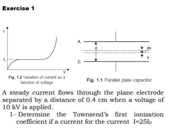Exercise 1
A
Fig. 1.2 Variation of current as a
function of voltage
Fig. 1.1 Parallel plate capacitor
A steady current flows through the plane electrode
separated by a distance of 0.4 cm when a voltage of
10 kV is applied.
1- Determine the Townsend's first ionization
coefficient if a current for the current I=25I0
