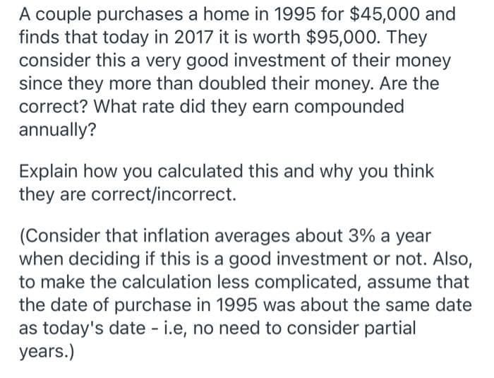 A couple purchases a home in 1995 for $45,000 and
finds that today in 2017 it is worth $95,000. They
consider this a very good investment of their money
since they more than doubled their money. Are the
correct? What rate did they earn compounded
annually?
Explain how you calculated this and why you think
they are correct/incorrect.
(Consider that inflation averages about 3% a year
when deciding if this is a good investment or not. Also,
to make the calculation less complicated, assume that
the date of purchase in 1995 was about the same date
as today's date - i.e, no need to consider partial
years.)
