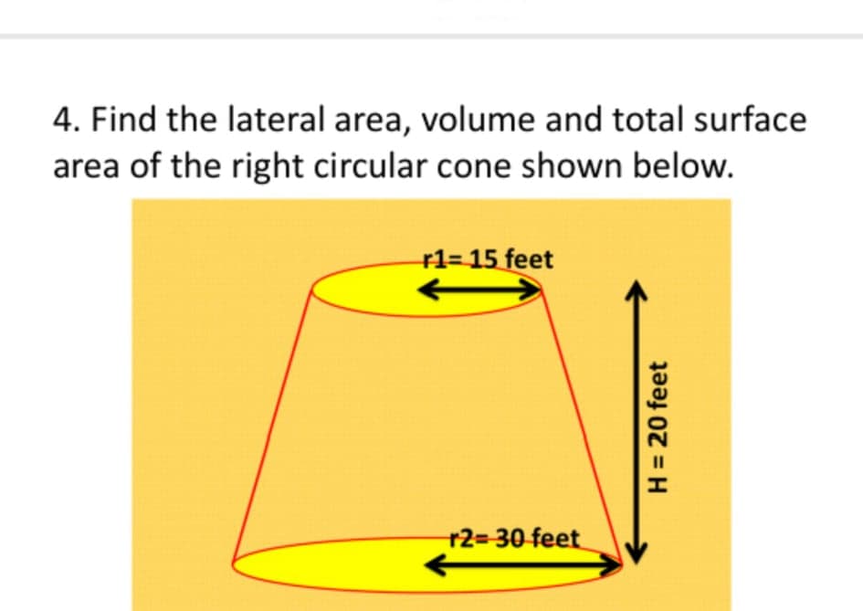 4. Find the lateral area, volume and total surface
area of the right circular cone shown below.
r1= 15 feet
r2=D30 feet
H = 20 feet
%3D
