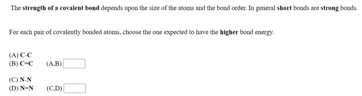 The strength of a covalent bond depends upon the size of the atoms and the bond order. In general short bonds are strong bonds.
For each pair of covalently bonded atoms, choose the one expected to have the higher bond energy.
(А) С-С
(В) С-С
(А,B)
(C) N-N
(D) N=N
(С.D)
