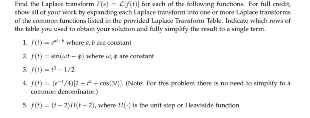 Find the Laplace transform F(s) = L[f(t)] for each of the following functions. For full credit,
show all of your work by expanding each Laplace transform into one or more Laplace transforms
of the common functions listed in the provided Laplace Transform Table. Indicate which rows of
the table you used to obtain your solution and fully simplify the result to a single term.
1. f(t) eat+b where a, b are constant
=
2. f(t) = sin(wt - p) where w, p are constant
3. f(t) = ³-1/2
4. f(t) = (e-¹/4) [2+t² + cos(3t)]. (Note: For this problem there is no need to simplify to a
common denominator.)
5. f(t) = (t − 2)H(t – 2), where H(-) is the unit step or Heaviside function