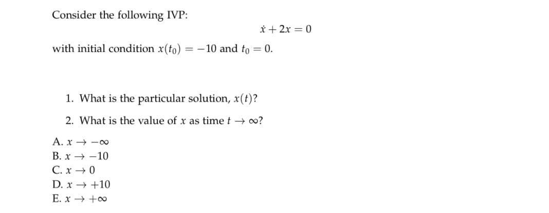Consider the following IVP:
x + 2x = 0
with initial condition x(to) = -10 and to = 0.
1. What is the particular solution, x(t)?
2. What is the value of x as time t→ 00?
A. x→∞
B. x-10
C. x → 0
D. x→ +10
E. x → +∞