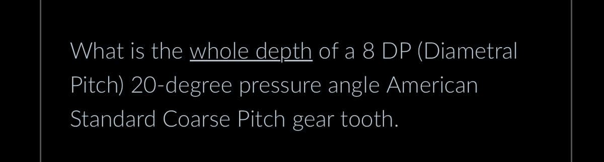 What is the whole depth of a 8 DP (Diametral
Pitch) 20-degree pressure angle American
Standard Coarse Pitch gear tooth.