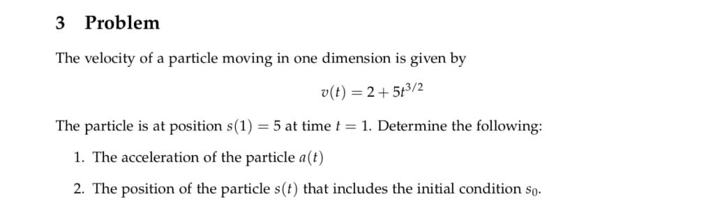 3 Problem
The velocity of a particle moving in one dimension is given by
v(t) = 2+5+³/2
The particle is at position s(1) = 5 at time t = 1. Determine the following:
1. The acceleration of the particle a(t)
2. The position of the particle s(t) that includes the initial condition so.