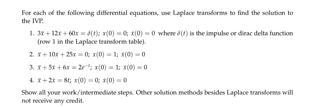 For each of the following differential equations, use Laplace transforms to find the solution to
the IVP.
1. 3x + 12x + 60x = 8(t); x(0) =0; x(0) = 0 where 8(t) is the impulse or dirac delta function
(row 1 in the Laplace transform table).
2. x + 10x + 25x = 0; x(0) = 1; x(0) = 0
3. * +5x + 6x = 2e-t; x(0) = 1; x(0) = 0
4. x+2x = 8t; x(0)=0; x(0) = 0
Show all your work/intermediate steps. Other solution methods besides Laplace transforms will
not receive any credit.