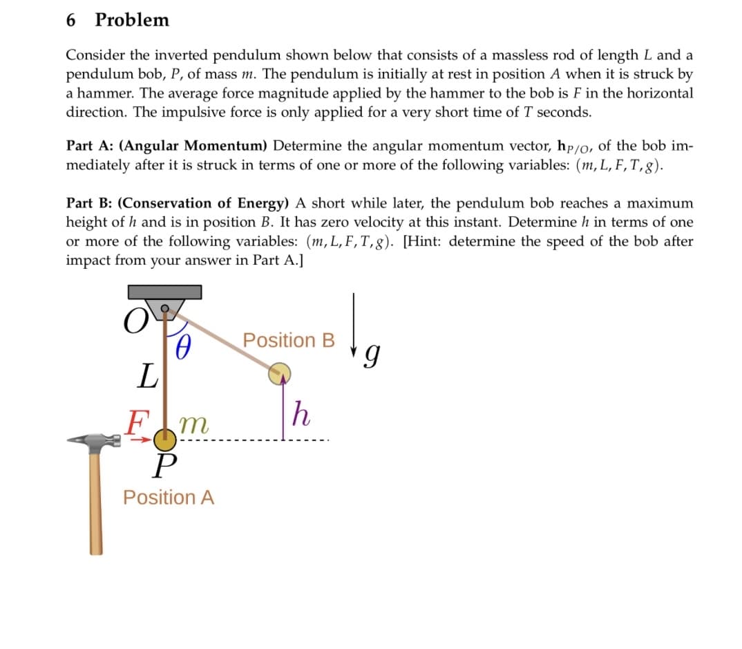 Problem
Consider the inverted pendulum shown below that consists of a massless rod of length L and a
pendulum bob, P, of mass m. The pendulum is initially at rest in position A when it is struck by
a hammer. The average force magnitude applied by the hammer to the bob is F in the horizontal
direction. The impulsive force is only applied for a very short time of T seconds.
6
Part A: (Angular Momentum) Determine the angular momentum vector, hp/o, of the bob im-
mediately after it is struck in terms of one or more of the following variables: (m, L, F, T,g).
Part B: (Conservation of Energy) A short while later, the pendulum bob reaches a maximum
height of h and is in position B. It has zero velocity at this instant. Determine h in terms of one
or more of the following variables: (m, L, F, T,g). [Hint: determine the speed of the bob after
impact from your answer in Part A.]
O
L
Ө
Fm
P
Position A
Position B
h
g