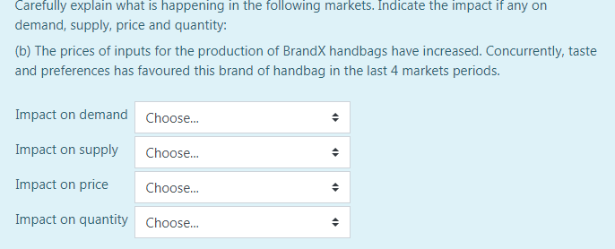 Carefully explain what is happening in the following markets. Indicate the impact if any on
demand, supply, price and quantity:
(b) The prices of inputs for the production of BrandX handbags have increased. Concurrently, taste
and preferences has favoured this brand of handbag in the last 4 markets periods.
Impact on demand Choose.
Impact on supply
Choose.
Impact on price
Choose.
Impact on quantity Choose.
