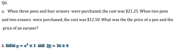 Q6.
a. When three pens and four erasers were purchased, the cost was $21.25. When two pens
and two erasers were purchased, the cost was $12.50. What was the the price of a pen and the
price of an earaser?
b. Solve y = x² + 1 and 2y = 3x # 4

