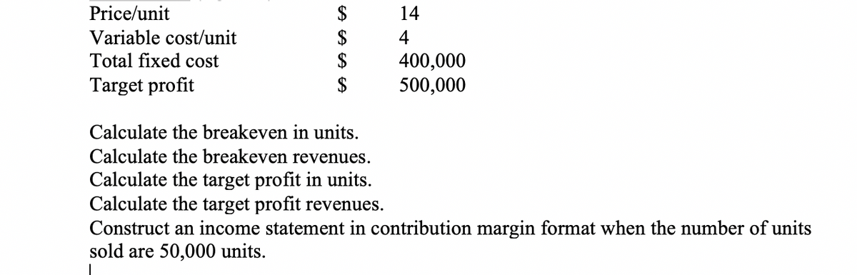 $
$
$
$
Price/unit
14
Variable cost/unit
Total fixed cost
4
400,000
500,000
Target profit
Calculate the breakeven in units.
Calculate the breakeven revenues.
Calculate the target profit in units.
Calculate the target profit revenues.
Construct an income statement in contribution margin format when the number of units
sold are 50,000 units.
