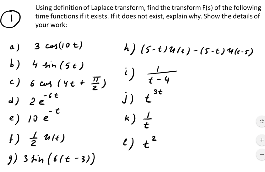 Using definition of Laplace transform, find the transform F(s) of the following
time functions if it exists. If it does not exist, explain why. Show the details of
your work:
a)
3 cos(10 t)
h) (5-t)Ult)-(5-t)Ut-5)
b) 4 tin (5t )
t - 4
÷)
j) t
k) Ź
c) 6 cus (4t +
3t
-6t
- t
e) 10 e
f) Ź nit)
9) 3 hin (6lt -3)
2
?) t
+
