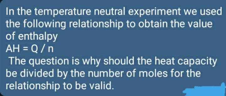 In the temperature neutral experiment we used
the following relationship to obtain the value
of enthalpy
AH = Q /n
The question is why should the heat capacity
be divided by the number of moles for the
relationship to be valid.
