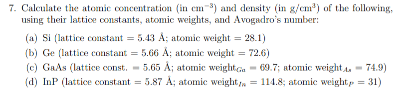 7. Calculate the atomic concentration (in cm-³) and density (in g/cm³) of the following,
using their lattice constants, atomic weights, and Avogadro's number:
(a) Si (lattice constant = 5.43 Å; atomic weight = 28.1)
(b) Ge (lattice constant = 5.66 Å; atomic weight = 72.6)
(c) GaAs (lattice const. = 5.65 Å; atomic weightGa = 69.7; atomic weight As = 74.9)
(d) InP (lattice constant = 5.87 Å; atomic weightn = 114.8; atomic weightp = 31)
%3D
%3D
%3D
%3D
