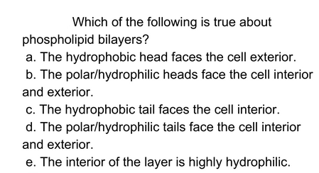 Which of the following is true about
phospholipid bilayers?
a. The hydrophobic head faces the cell exterior.
b. The polar/hydrophilic heads face the cell interior
and exterior.
c. The hydrophobic tail faces the cell interior.
d. The polar/hydrophilic tails face the cell interior
and exterior.
e. The interior of the layer is highly hydrophilic.
