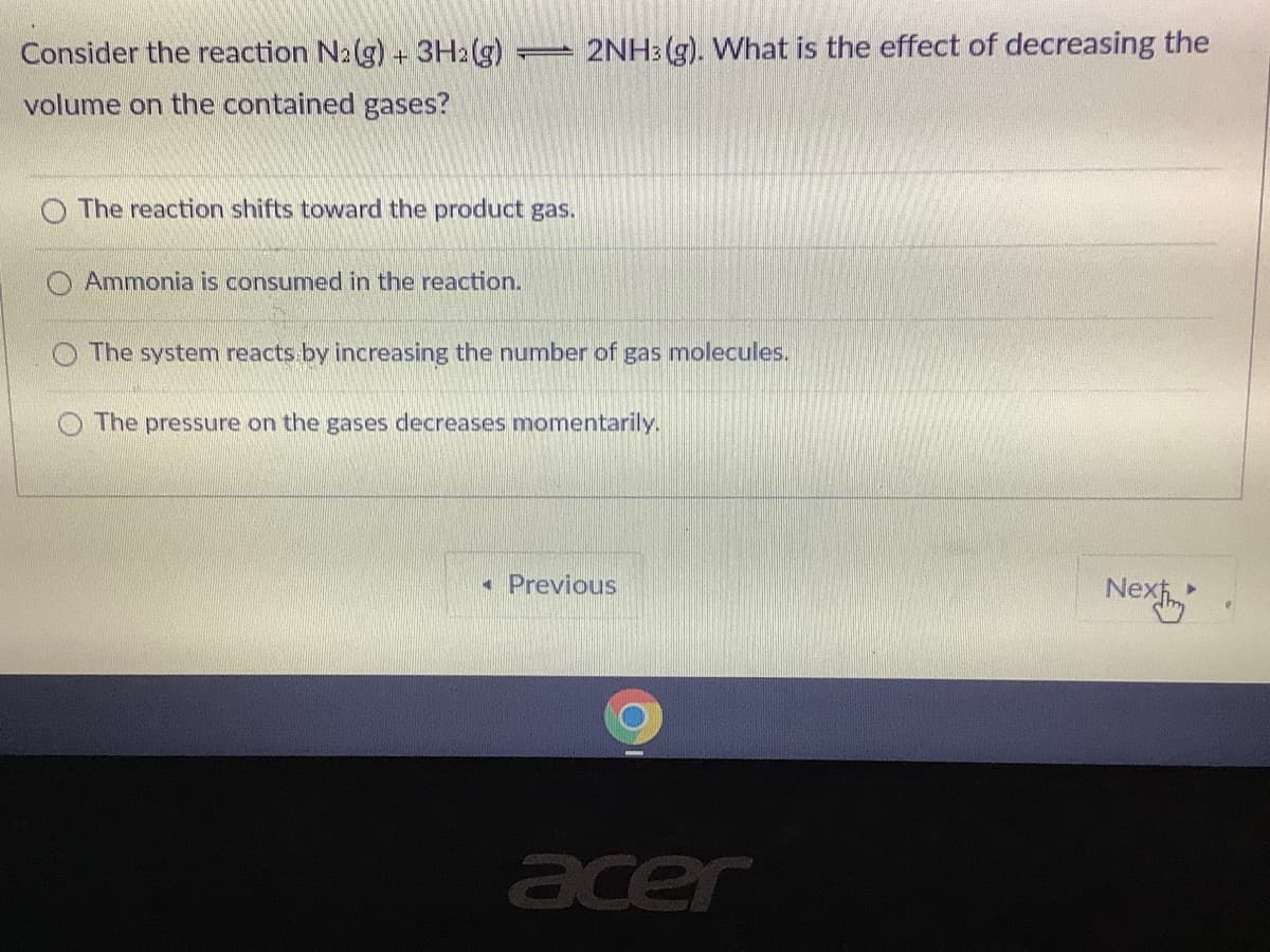 Consider the reaction N2(g) + 3H2(g)
2NH3 (g). What is the effect of decreasing the
volume on the contained gases?
The reaction shifts toward the product gas.
O Ammonia is consumed in the reaction.
O The system reacts by increasing the number of gas molecules.
The pressure on the gases decreases momentarily.
• Previous
Nex
acer
