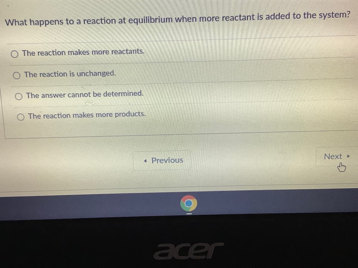 What happens to a reaction at equilibrium when more reactant is added to the system?
O The reaction makes more reactants.
The reaction is unchanged.
O The answer cannot be determined.
O The reaction makes more products.
Next
« Previous
acer
